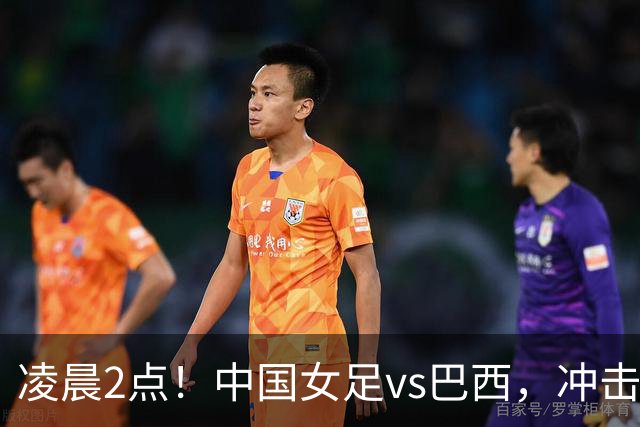 凌晨2点！中国女足vs巴西，冲击U17世界杯首个4强，传来2个好消息