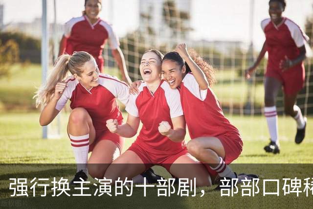 强行换主演的十部剧，部部口碑稀碎，赔了夫人又折兵
